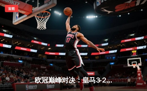 欧冠巅峰对决：皇马3-2绝杀拜仁，本泽马加时赛双响定乾坤